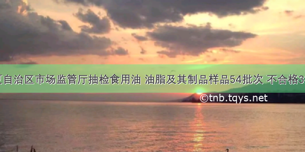 宁夏自治区市场监管厅抽检食用油 油脂及其制品样品54批次 不合格3批次