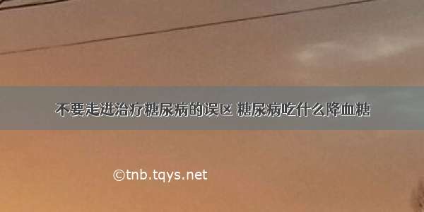 不要走进治疗糖尿病的误区 糖尿病吃什么降血糖