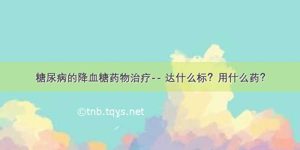 糖尿病的降血糖药物治疗-- 达什么标？用什么药？