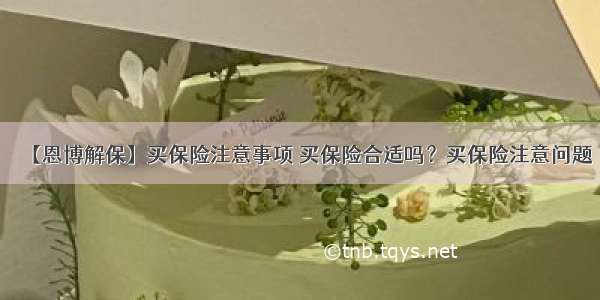 【恩博解保】买保险注意事项 买保险合适吗？买保险注意问题