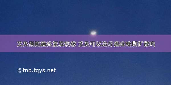 艾灸预防癌症复发转移 艾灸可以治疗癌症晚期扩散吗