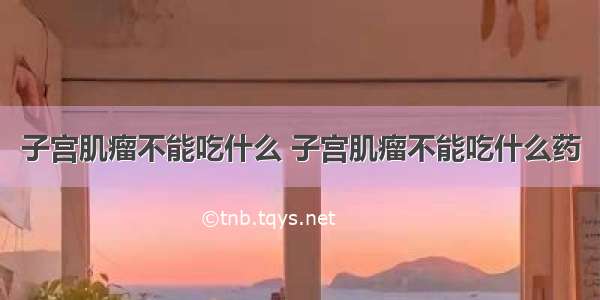 子宫肌瘤不能吃什么 子宫肌瘤不能吃什么药