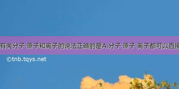 单选题下列有关分子 原子和离子的说法正确的是A.分子 原子 离子都可以直接构成物质B.