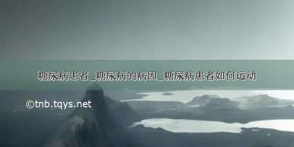 糖尿病患者_糖尿病的病因_糖尿病患者如何运动