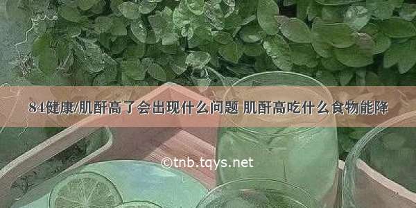 84健康/肌酐高了会出现什么问题 肌酐高吃什么食物能降