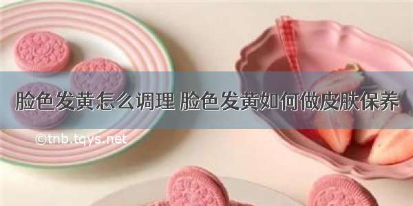 脸色发黄怎么调理 脸色发黄如何做皮肤保养