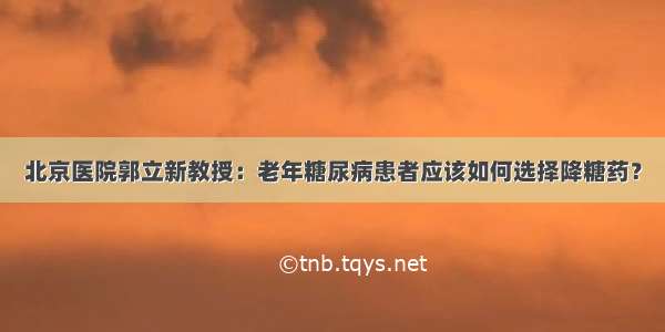 北京医院郭立新教授：老年糖尿病患者应该如何选择降糖药？