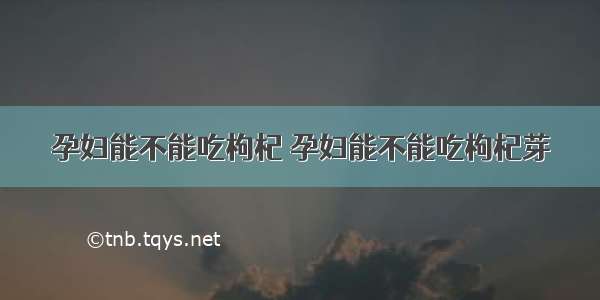 孕妇能不能吃枸杞 孕妇能不能吃枸杞芽