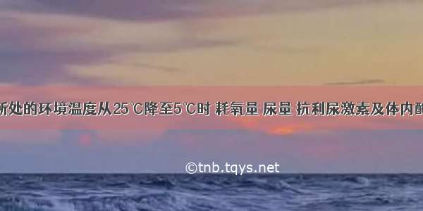 单选题当人所处的环境温度从25℃降至5℃时 耗氧量 尿量 抗利尿激素及体内酶活性的变化