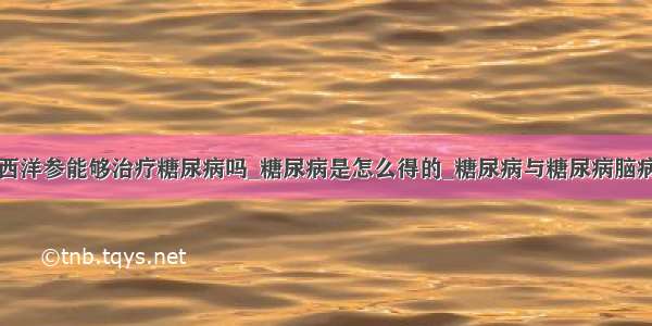 西洋参能够治疗糖尿病吗_糖尿病是怎么得的_糖尿病与糖尿病脑病