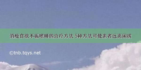 消瘦食欲不振嗜睡的治疗方法 5种方法可使患者远离困扰