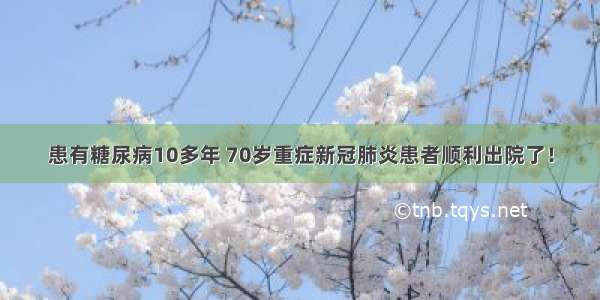 患有糖尿病10多年 70岁重症新冠肺炎患者顺利出院了！