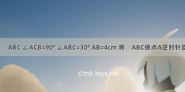 如图所示 在△ABC ∠ACB=90° ∠ABC=30° AB=4cm 将△ABC绕点A逆时针旋转得到△A