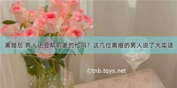 离婚后 男人还会帮前妻的忙吗？这几位离婚的男人说了大实话