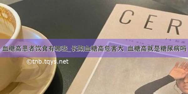 血糖高患者饮食有哪些_长期血糖高危害大_血糖高就是糖尿病吗