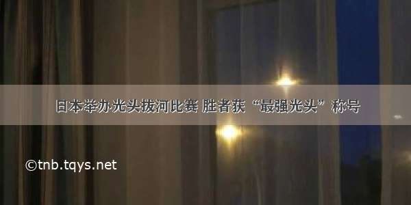 日本举办光头拔河比赛 胜者获“最强光头”称号