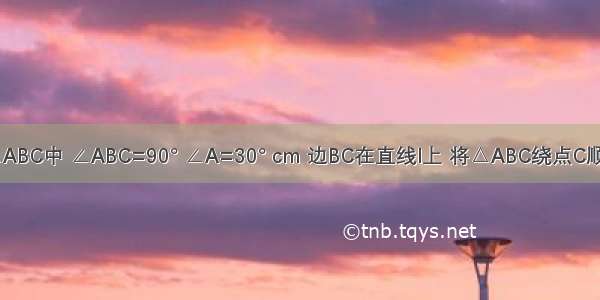 如图 在△ABC中 ∠ABC=90° ∠A=30° cm 边BC在直线l上 将△ABC绕点C顺时针旋转