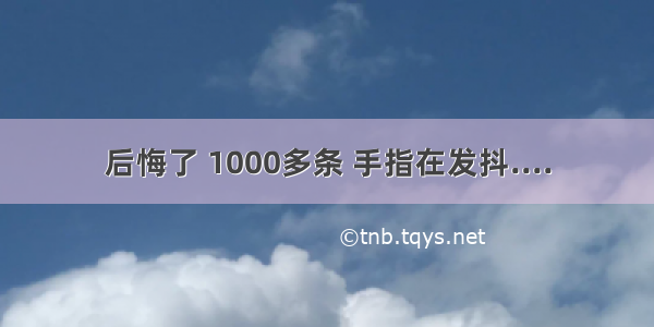 后悔了 1000多条 手指在发抖....