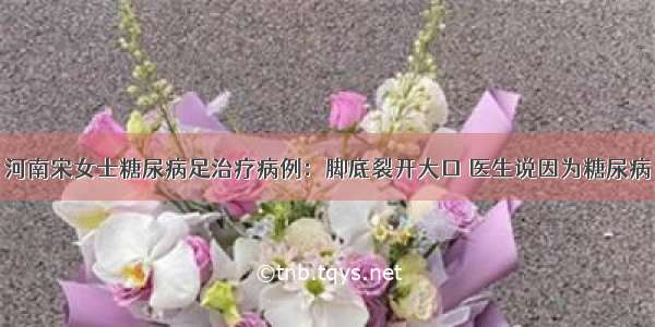 河南宋女士糖尿病足治疗病例：脚底裂开大口 医生说因为糖尿病