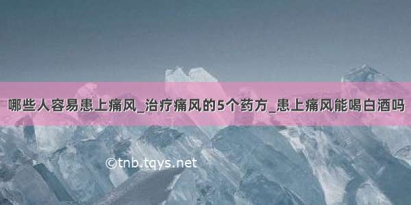 哪些人容易患上痛风_治疗痛风的5个药方_患上痛风能喝白酒吗