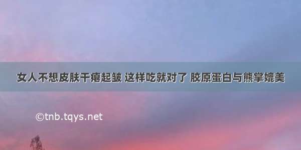 女人不想皮肤干瘪起皱 这样吃就对了 胶原蛋白与熊掌媲美