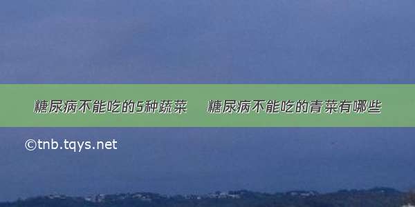 糖尿病不能吃的5种蔬菜  糖尿病不能吃的青菜有哪些