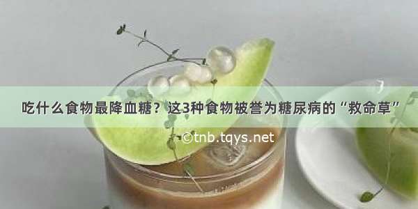 吃什么食物最降血糖？这3种食物被誉为糖尿病的“救命草”