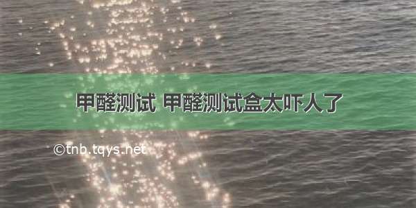 甲醛测试 甲醛测试盒太吓人了