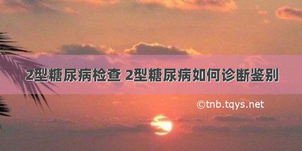 2型糖尿病检查 2型糖尿病如何诊断鉴别