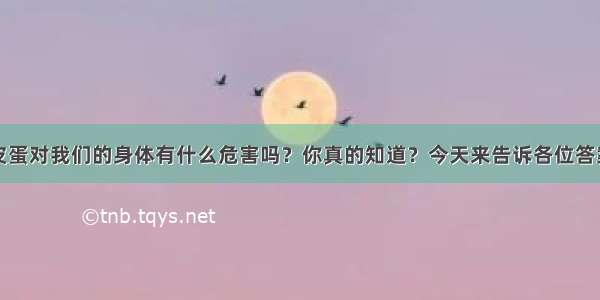 皮蛋对我们的身体有什么危害吗？你真的知道？今天来告诉各位答案