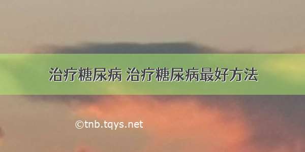 治疗糖尿病 治疗糖尿病最好方法