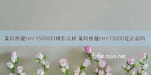 莱特维健nmn15000口碑怎么样 莱特维健nmn15000是正品吗