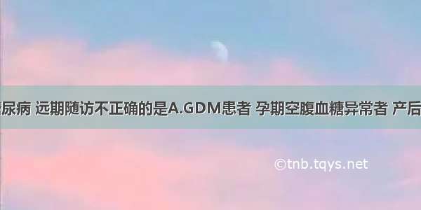 妊娠合并糖尿病 远期随访不正确的是A.GDM患者 孕期空腹血糖异常者 产后6周内复查。