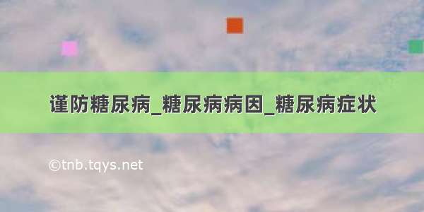 谨防糖尿病_糖尿病病因_糖尿病症状