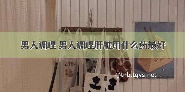 男人调理 男人调理肝脏用什么药最好