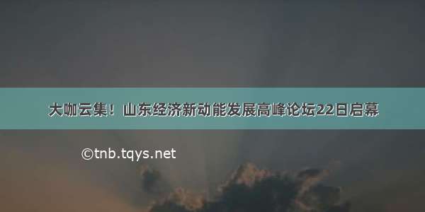 大咖云集！山东经济新动能发展高峰论坛22日启幕