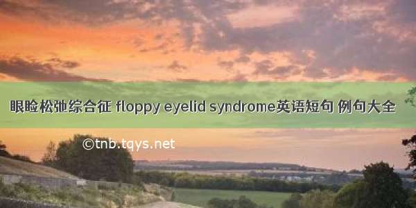 眼睑松弛综合征 floppy eyelid syndrome英语短句 例句大全