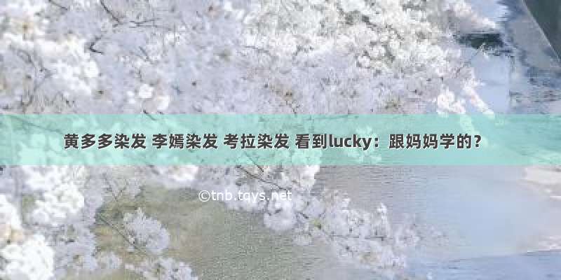 黄多多染发 李嫣染发 考拉染发 看到lucky：跟妈妈学的？