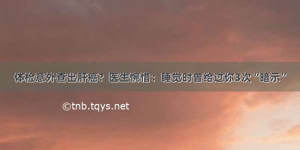 体检意外查出肝癌？医生惋惜：睡觉时曾给过你3次“暗示”