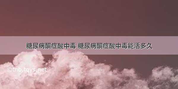 糖尿病酮症酸中毒 糖尿病酮症酸中毒能活多久