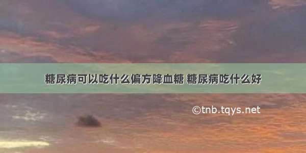 糖尿病可以吃什么偏方降血糖 糖尿病吃什么好