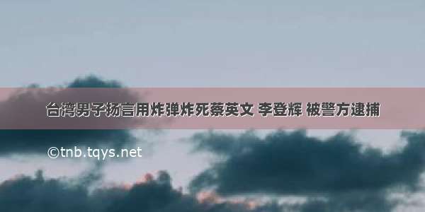 台湾男子扬言用炸弹炸死蔡英文 李登辉 被警方逮捕