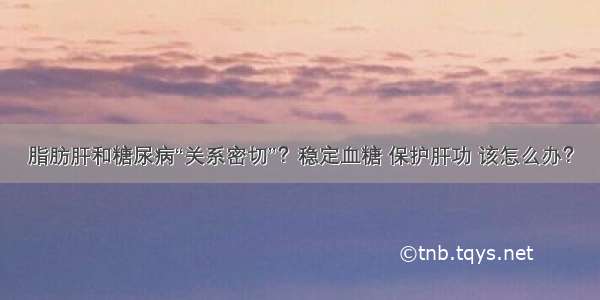 脂肪肝和糖尿病“关系密切”？稳定血糖 保护肝功 该怎么办？