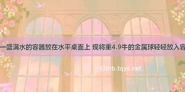 如图所示 一盛满水的容器放在水平桌面上 现将重4.9牛的金属球轻轻放入容器中 当金