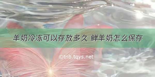 羊奶冷冻可以存放多久 鲜羊奶怎么保存