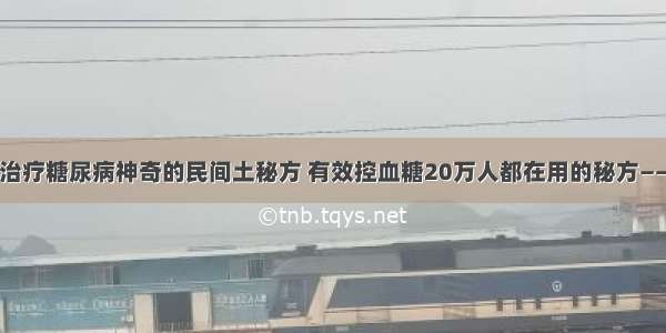 老中医：治疗糖尿病神奇的民间土秘方 有效控血糖20万人都在用的秘方——效果神速