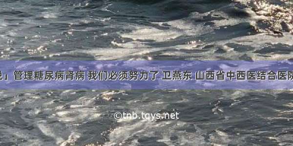 「医生说」管理糖尿病肾病 我们必须努力了 卫燕东 山西省中西医结合医院肾病一科