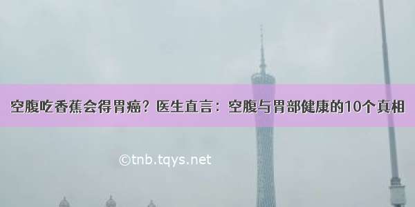 空腹吃香蕉会得胃癌？医生直言：空腹与胃部健康的10个真相