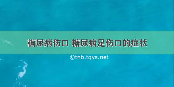 糖尿病伤口 糖尿病足伤口的症状