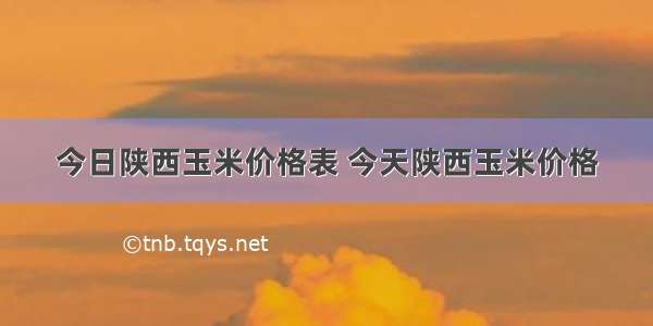 今日陕西玉米价格表 今天陕西玉米价格